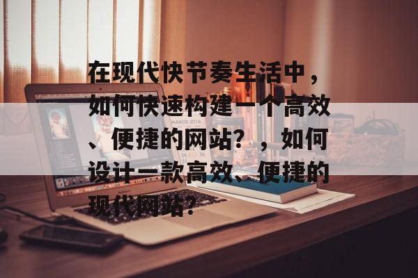 在现代快节奏生活中，如何快速构建一个高效、便捷的网站？，如何设计一款高效、便捷的现代网站？