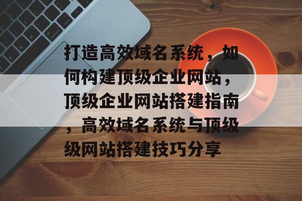 打造高效域名系统，如何构建顶级企业网站，顶级企业网站搭建指南，高效域名系统与顶级级网站搭建技巧分享