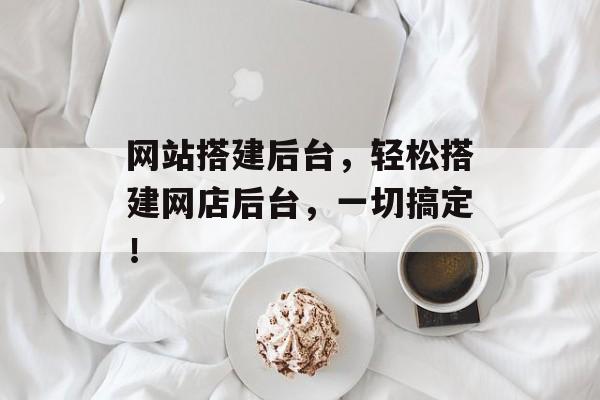 网站搭建后台，轻松搭建网店后台，一切搞定！