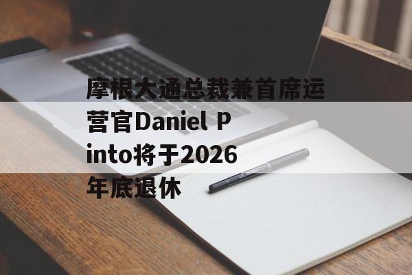 摩根大通总裁兼首席运营官Daniel Pinto将于2026年底退休 摩根大通总裁兼首席运营官Daniel Pinto将于2026年底退休
