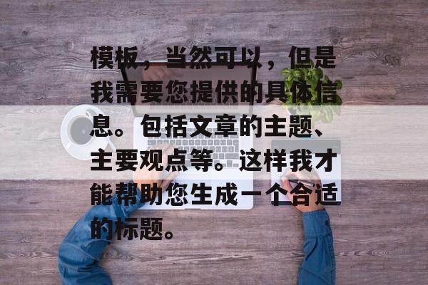 模板,当然可以,但是我需要您提供的具体信息。包括文章的主题、主要观点等。这样我才能帮助您生成一个合适的标题。 模板,当然可以,但是我需要您提供的具体信息。包括文章的主题、主要观点等。这样我才能帮助您生成一个合适的标题。