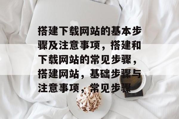 搭建下载网站的基本步骤及注意事项,搭建和下载网站的常见步骤,搭建网站,基础步骤与注意事项,常见步骤 搭建下载网站的基本步骤及注意事项,搭建和下载网站的常见步骤,搭建网站,基础步骤与注意事项,常见步骤