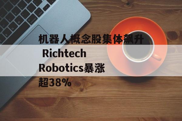 机器人概念股集体飙升 Richtech Robotics暴涨超38%