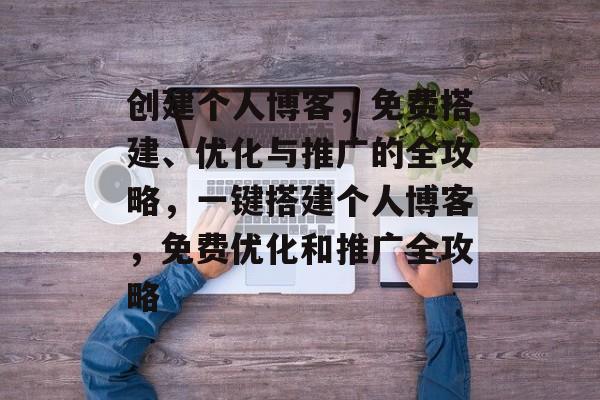 创建个人博客，免费搭建、优化与推广的全攻略，一键搭建个人博客，免费优化和推广全攻略