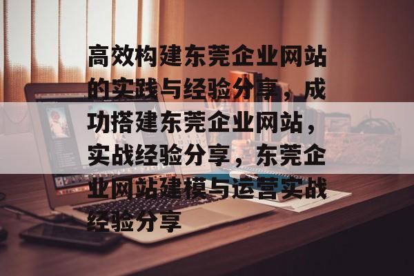 高效构建东莞企业网站的实践与经验分享,成功搭建东莞企业网站,实战经验分享,东莞企业网站建模与运营实战经验分享 高效构建东莞企业网站的实践与经验分享,成功搭建东莞企业网站,实战经验分享,东莞企业网站建模与运营实战经验分享