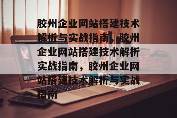 胶州企业网站搭建技术解析与实战指南，胶州企业网站搭建技术解析实战指南，胶州企业网站搭建技术解析与实战指南