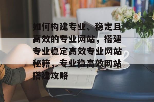 如何构建专业、稳定且高效的专业网站,搭建专业稳定高效专业网站秘籍,专业稳高效网站搭建攻略 如何构建专业、稳定且高效的专业网站,搭建专业稳定高效专业网站秘籍,专业稳高效网站搭建攻略