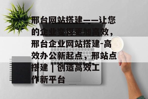邢台网站搭建——让您的企业变得更加高效，邢台企业网站搭建-高效办公新起点，邢站点搭建 | 创造高效工作新平台