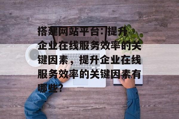 搭建网站平台: 提升企业在线服务效率的关键因素,提升企业在线服务效率的关键因素有哪些? 搭建网站平台: 提升企业在线服务效率的关键因素,提升企业在线服务效率的关键因素有哪些?