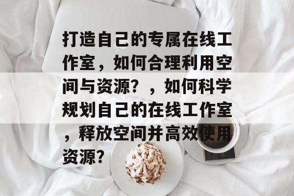 打造自己的专属在线工作室，如何合理利用空间与资源？，如何科学规划自己的在线工作室，释放空间并高效使用资源？