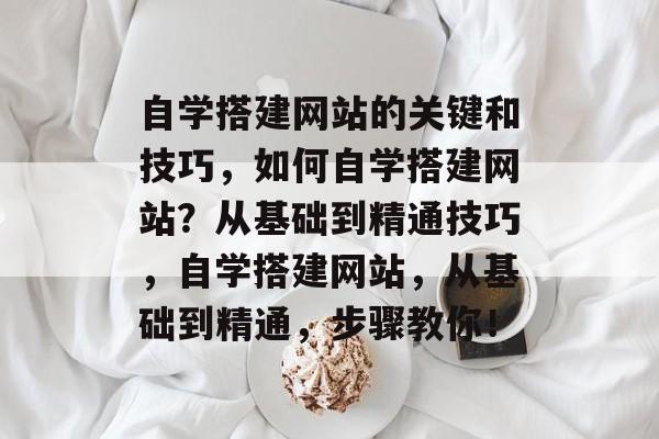 自学搭建网站的关键和技巧，如何自学搭建网站？从基础到精通技巧，自学搭建网站，从基础到精通，步骤教你！