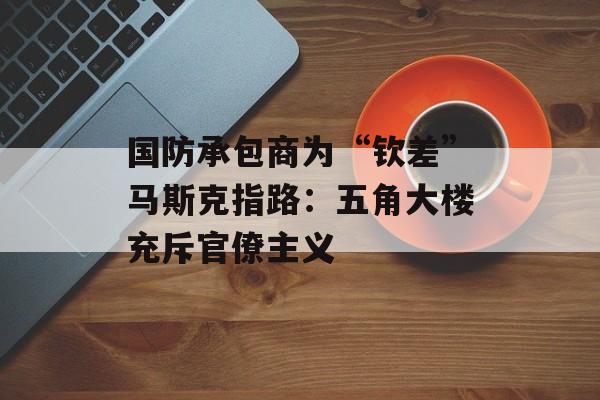国防承包商为“钦差”马斯克指路:五角大楼充斥官僚主义 国防承包商为“钦差”马斯克指路:五角大楼充斥官僚主义