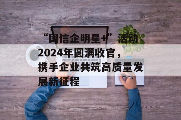 “国信企明星+”活动2024年圆满收官,携手企业共筑高质量发展新征程 “国信企明星+”活动2024年圆满收官,携手企业共筑高质量发展新征程