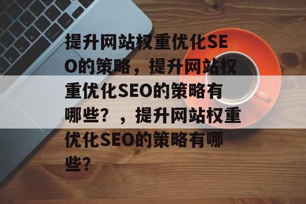 提升网站权重优化SEO的策略，提升网站权重优化SEO的策略有哪些？，提升网站权重优化SEO的策略有哪些？