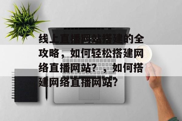 线上直播网站搭建的全攻略，如何轻松搭建网络直播网站？，如何搭建网络直播网站？