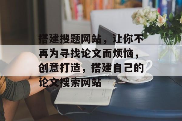搭建搜题网站,让你不再为寻找论文而烦恼,创意打造,搭建自己的论文搜索网站 搭建搜题网站,让你不再为寻找论文而烦恼,创意打造,搭建自己的论文搜索网站