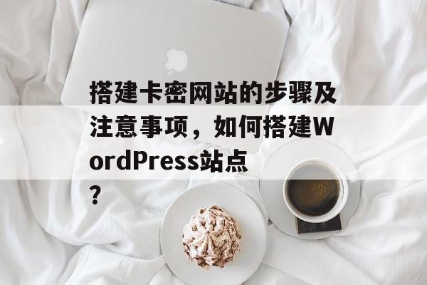搭建卡密网站的步骤及注意事项,如何搭建WordPress站点? 搭建卡密网站的步骤及注意事项,如何搭建WordPress站点?