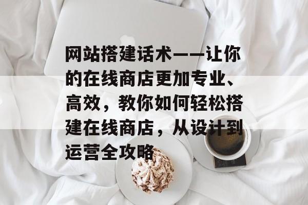 网站搭建话术——让你的在线商店更加专业、高效,教你如何轻松搭建在线商店,从设计到运营全攻略 网站搭建话术——让你的在线商店更加专业、高效,教你如何轻松搭建在线商店,从设计到运营全攻略