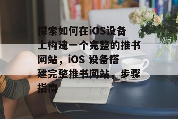探索如何在iOS设备上构建一个完整的推书网站,iOS 设备搭建完整推书网站,步骤指南 探索如何在iOS设备上构建一个完整的推书网站,iOS 设备搭建完整推书网站,步骤指南