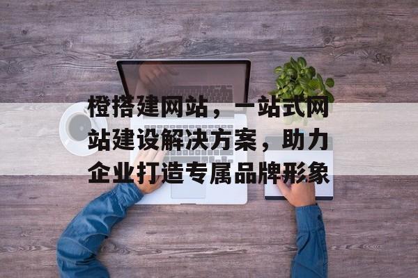 橙搭建网站,一站式网站建设解决方案,助力企业打造专属品牌形象 橙搭建网站,一站式网站建设解决方案,助力企业打造专属品牌形象