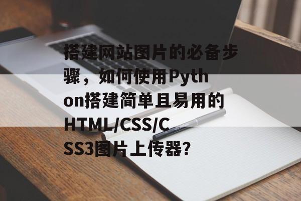 搭建网站图片的必备步骤，如何使用Python搭建简单且易用的HTML/CSS/CSS3图片上传器？
