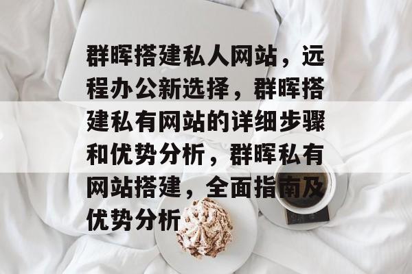 群晖搭建私人网站，远程办公新选择，群晖搭建私有网站的详细步骤和优势分析，群晖私有网站搭建，全面指南及优势分析