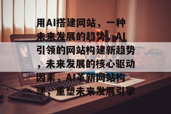 用AI搭建网站，一种未来发展的趋势，AI引领的网站构建新趋势，未来发展的核心驱动因素，AI革新网站构建，重塑未来发展引擎
