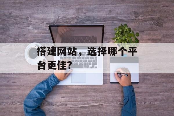 搭建网站,选择哪个平台更佳? 搭建网站,选择哪个平台更佳?