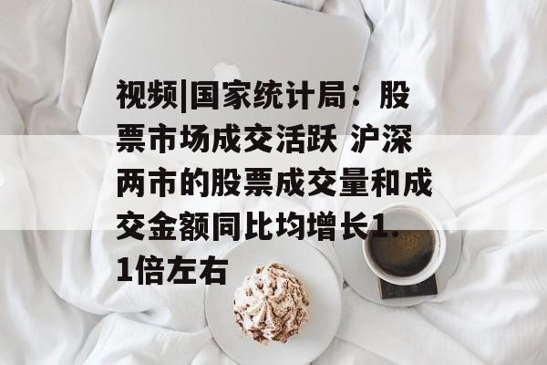 视频|国家统计局：股票市场成交活跃 沪深两市的股票成交量和成交金额同比均增长1.1倍左右