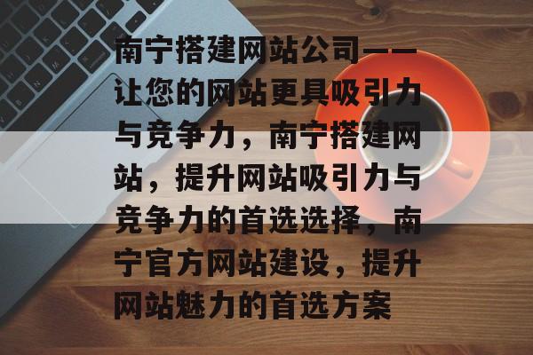 南宁搭建网站公司——让您的网站更具吸引力与竞争力，南宁搭建网站，提升网站吸引力与竞争力的首选选择，南宁官方网站建设，提升网站魅力的首选方案