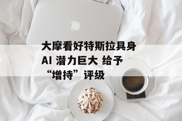 大摩看好特斯拉具身 AI 潜力巨大 给予“增持”评级