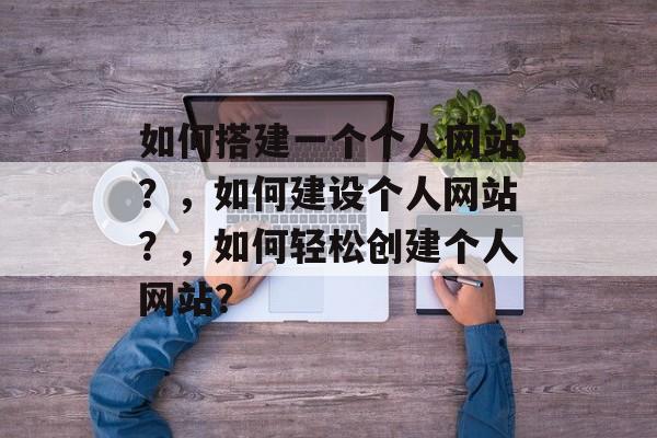 如何搭建一个个人网站?,如何建设个人网站?,如何轻松创建个人网站? 如何搭建一个个人网站?,如何建设个人网站?,如何轻松创建个人网站?