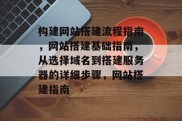 构建网站搭建流程指南,网站搭建基础指南,从选择域名到搭建服务器的详细步骤,网站搭建指南 构建网站搭建流程指南,网站搭建基础指南,从选择域名到搭建服务器的详细步骤,网站搭建指南