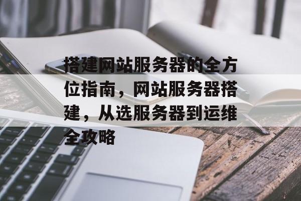 搭建网站服务器的全方位指南,网站服务器搭建,从选服务器到运维全攻略 搭建网站服务器的全方位指南,网站服务器搭建,从选服务器到运维全攻略