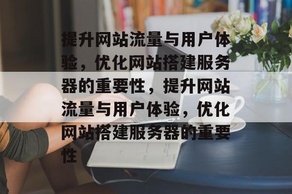 提升网站流量与用户体验,优化网站搭建服务器的重要性,提升网站流量与用户体验,优化网站搭建服务器的重要性 提升网站流量与用户体验,优化网站搭建服务器的重要性,提升网站流量与用户体验,优化网站搭建服务器的重要性