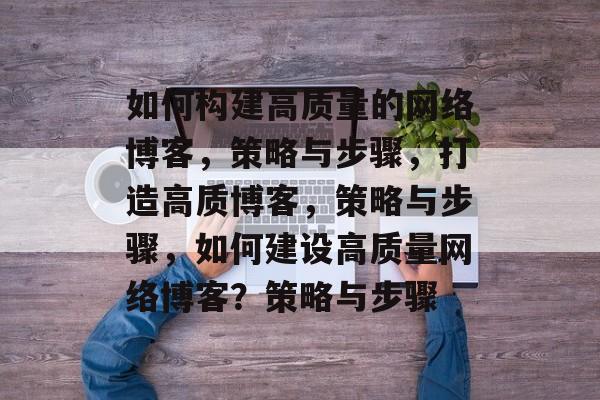 如何构建高质量的网络博客,策略与步骤,打造高质博客,策略与步骤,如何建设高质量网络博客?策略与步骤 如何构建高质量的网络博客,策略与步骤,打造高质博客,策略与步骤,如何建设高质量网络博客?策略与步骤
