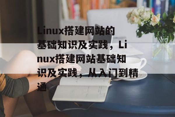 Linux搭建网站的基础知识及实践，Linux搭建网站基础知识及实践，从入门到精通