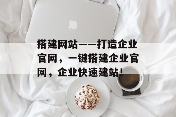 搭建网站——打造企业官网，一键搭建企业官网，企业快速建站！