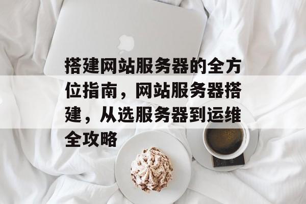 搭建网站服务器的全方位指南,网站服务器搭建,从选服务器到运维全攻略 搭建网站服务器的全方位指南,网站服务器搭建,从选服务器到运维全攻略