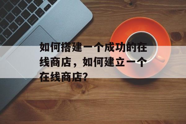 如何搭建一个成功的在线商店,如何建立一个在线商店? 如何搭建一个成功的在线商店,如何建立一个在线商店?