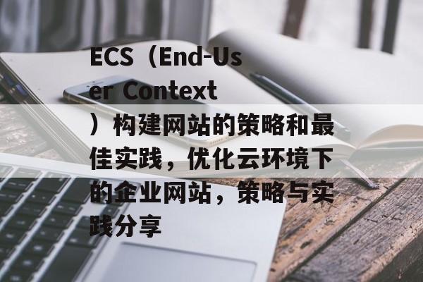 ECS(End-User Context)构建网站的策略和最佳实践,优化云环境下的企业网站,策略与实践分享 ECS(End-User Context)构建网站的策略和最佳实践,优化云环境下的企业网站,策略与实践分享