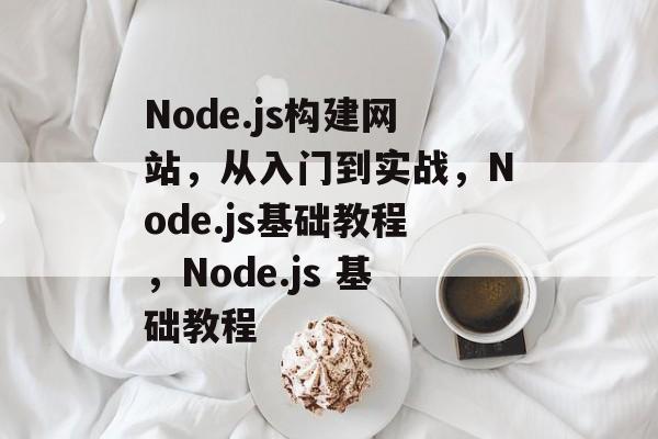 Node.js构建网站，从入门到实战，Node.js基础教程，Node.js 基础教程