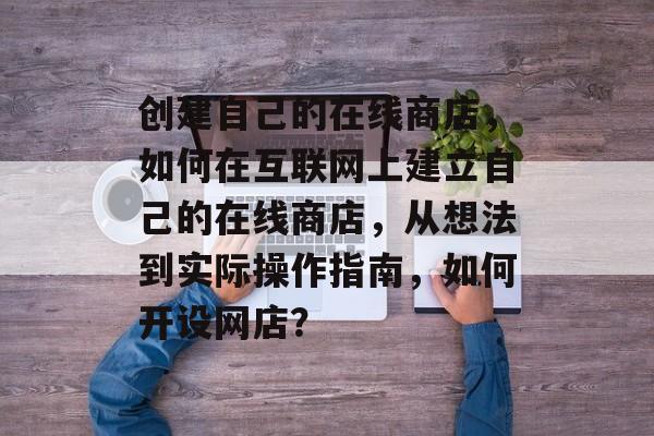 创建自己的在线商店,如何在互联网上建立自己的在线商店,从想法到实际操作指南,如何开设网店? 创建自己的在线商店,如何在互联网上建立自己的在线商店,从想法到实际操作指南,如何开设网店?