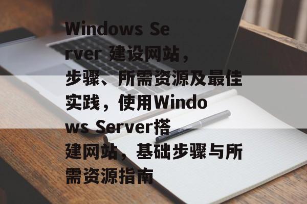 Windows Server 建设网站，步骤、所需资源及最佳实践，使用Windows Server搭建网站，基础步骤与所需资源指南