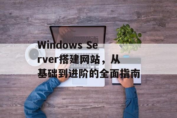 Windows Server搭建网站,从基础到进阶的全面指南 Windows Server搭建网站,从基础到进阶的全面指南