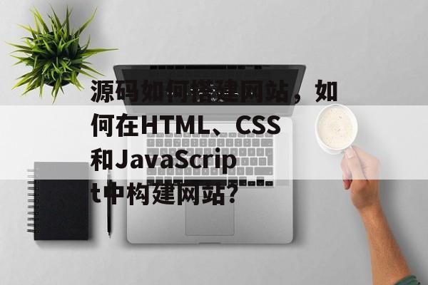 源码如何搭建网站,如何在HTML、CSS和JavaScript中构建网站? 源码如何搭建网站,如何在HTML、CSS和JavaScript中构建网站?