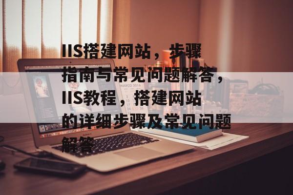 IIS搭建网站,步骤指南与常见问题解答,IIS教程,搭建网站的详细步骤及常见问题解答 IIS搭建网站,步骤指南与常见问题解答,IIS教程,搭建网站的详细步骤及常见问题解答