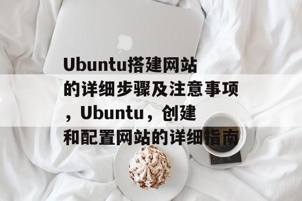 Ubuntu搭建网站的详细步骤及注意事项，Ubuntu，创建和配置网站的详细指南