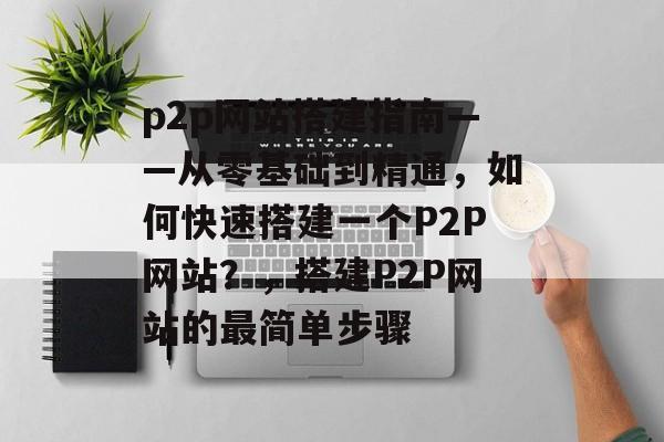 p2p网站搭建指南——从零基础到精通，如何快速搭建一个P2P网站？，搭建P2P网站的最简单步骤