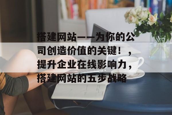 搭建网站——为你的公司创造价值的关键！，提升企业在线影响力，搭建网站的五步战略